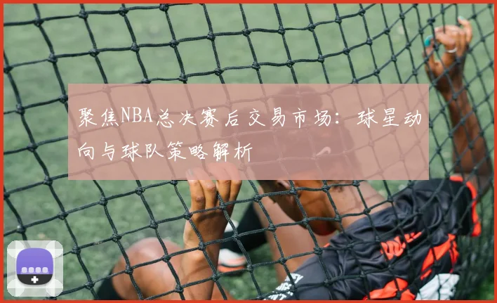 聚焦NBA总决赛后交易市场：球星动向与球队策略解析