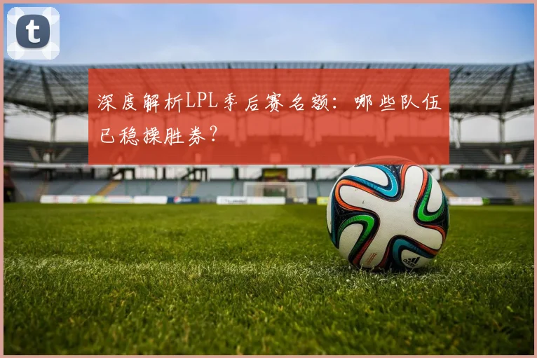 深度解析LPL季后赛名额：哪些队伍已稳操胜券？