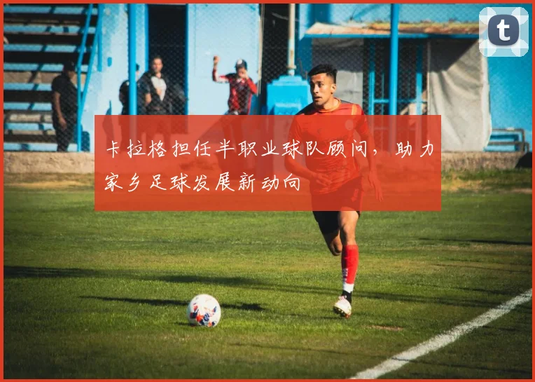 卡拉格担任半职业球队顾问，助力家乡足球发展新动向