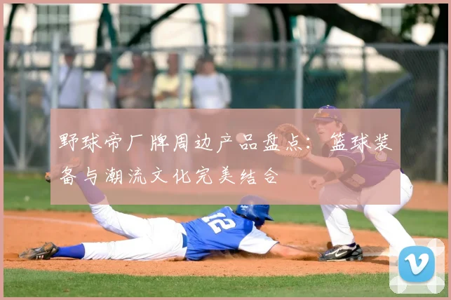 野球帝厂牌周边产品盘点:篮球装备与潮流文化完美结合