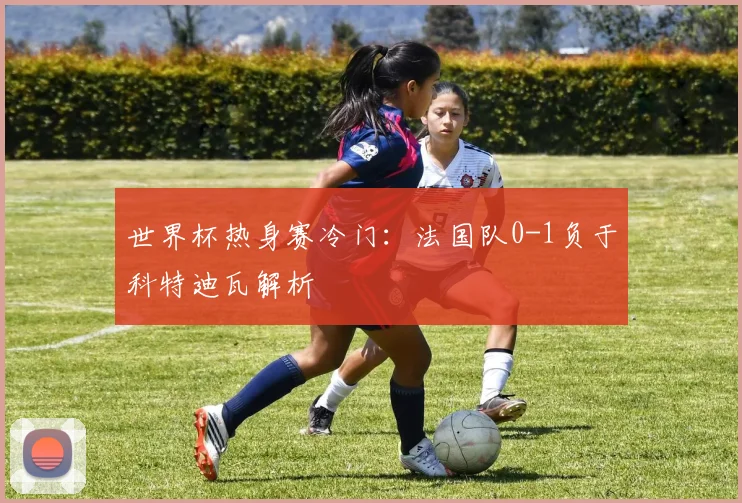 世界杯热身赛冷门：法国队0-1负于科特迪瓦解析