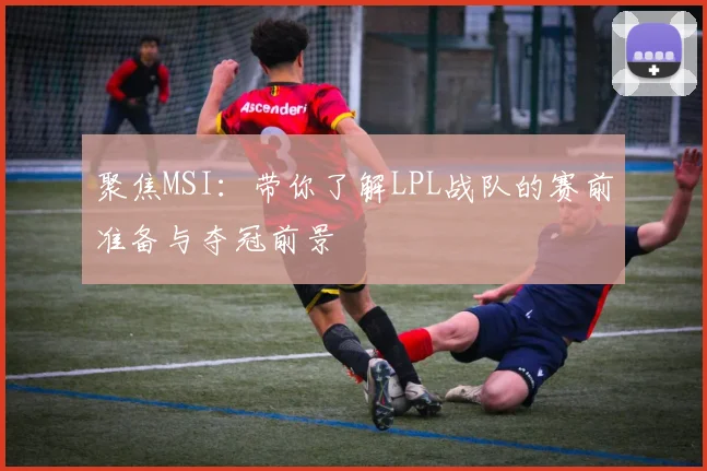 聚焦MSI:带你了解LPL战队的赛前准备与夺冠前景