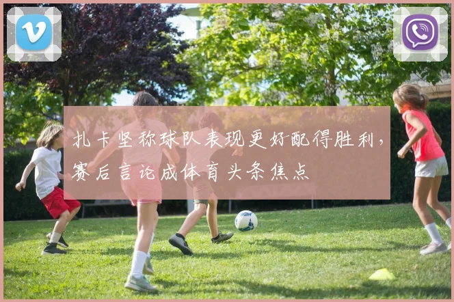扎卡坚称球队表现更好配得胜利，赛后言论成体育头条焦点