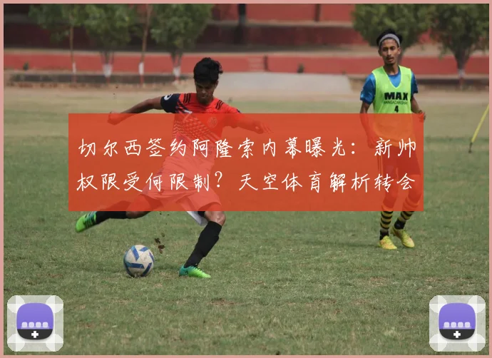 切尔西签约阿隆索内幕曝光：新帅权限受何限制？天空体育解析转会时间