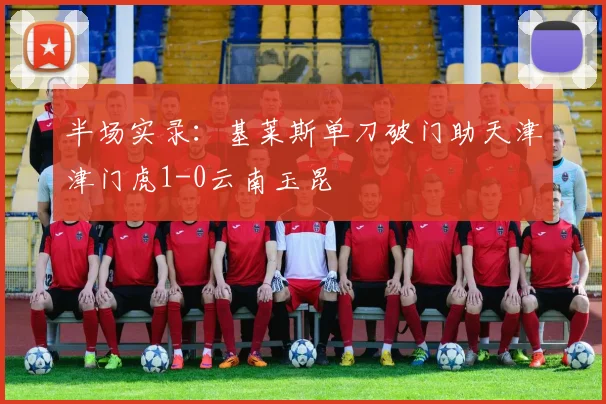 半场实录：基莱斯单刀破门助天津津门虎1-0云南玉昆