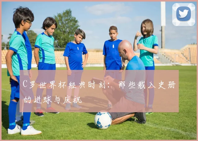 C罗世界杯经典时刻：那些载入史册的进球与庆祝