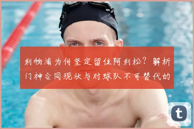 利物浦为何坚定留住阿利松？解析门神合同现状与对球队不可替代的价值