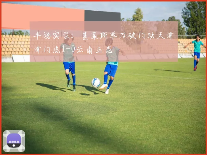 半场实录：基莱斯单刀破门助天津津门虎1-0云南玉昆