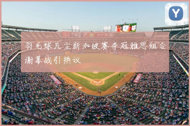 羽毛球凡尘新加坡赛夺冠雅思组合谢幕战引热议