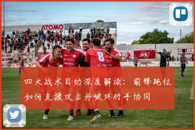 四大战术目的深度解读:前锋跑位如何支援攻击并破坏对手协同