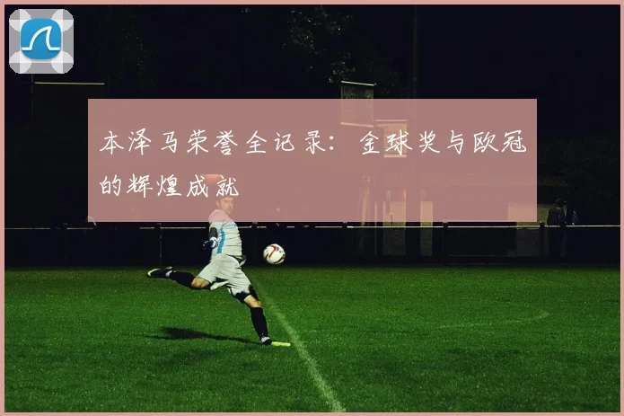 本泽马荣誉全记录:金球奖与欧冠的辉煌成就