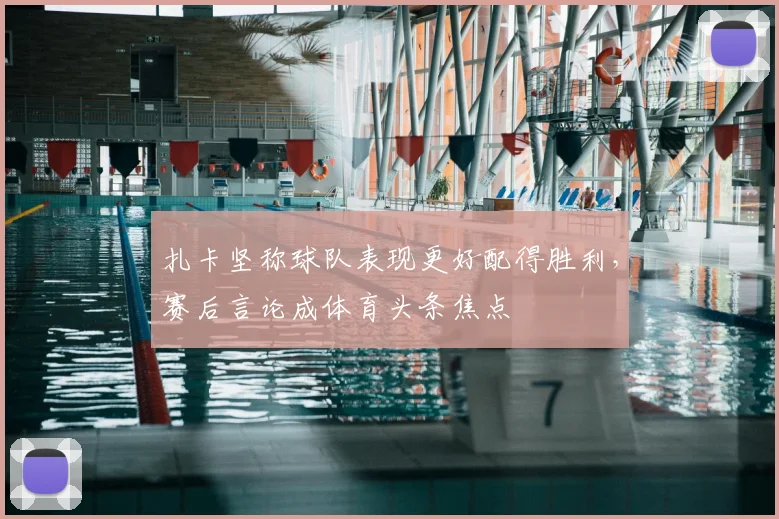 扎卡坚称球队表现更好配得胜利，赛后言论成体育头条焦点