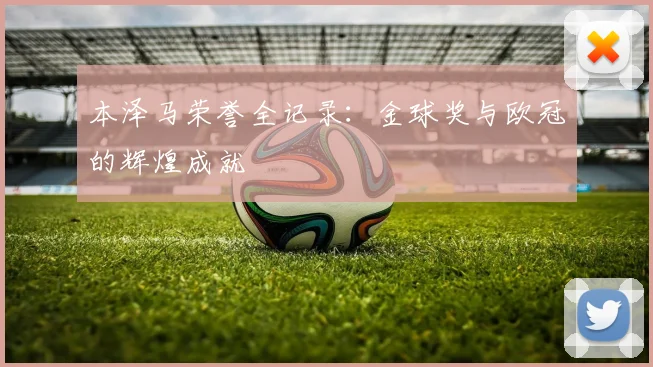 本泽马荣誉全记录:金球奖与欧冠的辉煌成就